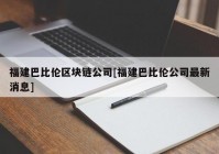 福建巴比伦区块链公司[福建巴比伦公司最新消息]