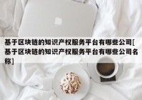 基于区块链的知识产权服务平台有哪些公司[基于区块链的知识产权服务平台有哪些公司名称]