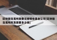 区块链交易所需要注册哪些基金公司[区块链交易所开发需要多少钱]