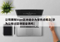 公司拥有bipv区块链华为等热点概念[华为公布过区块链业务吗]